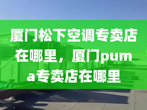 厦门松下空调专卖店在哪里，厦门puma专卖店在哪里