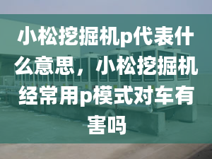 小松挖掘机p代表什么意思，小松挖掘机经常用p模式对车有害吗