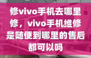 修vivo手机去哪里修，vivo手机维修是随便到哪里的售后都可以吗