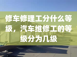 修车修理工分什么等级，汽车维修工的等级分为几级