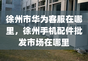 徐州市华为客服在哪里，徐州手机配件批发市场在哪里