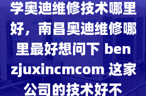 学奥迪维修技术哪里好，南昌奥迪维修哪里最好想问下 benzjuxincmcom 这家公司的技术好不