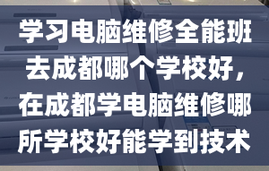 学习电脑维修全能班去成都哪个学校好，在成都学电脑维修哪所学校好能学到技术