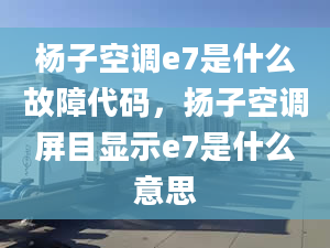 杨子空调e7是什么故障代码，扬子空调屏目显示e7是什么意思