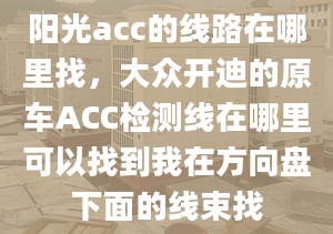 阳光acc的线路在哪里找，大众开迪的原车ACC检测线在哪里可以找到我在方向盘下面的线束找