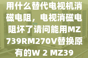 用什么替代电视机消磁电阻，电视消磁电阻坏了请问能用MZ739RM270V替换原有的W 2 MZ39