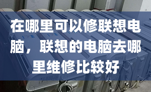 在哪里可以修联想电脑，联想的电脑去哪里维修比较好