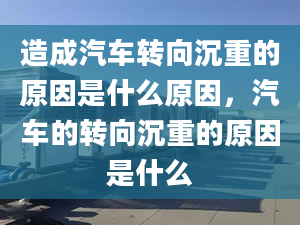 造成汽车转向沉重的原因是什么原因，汽车的转向沉重的原因是什么