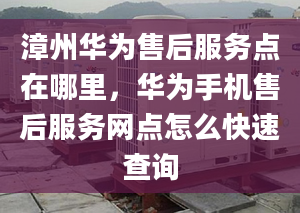 漳州华为售后服务点在哪里，华为手机售后服务网点怎么快速查询