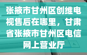 张掖市甘州区创维电视售后在哪里，甘肃省张掖市甘州区电信网上营业厅