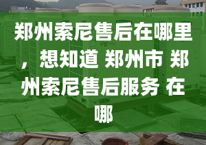 郑州索尼售后在哪里，想知道 郑州市 郑州索尼售后服务 在哪