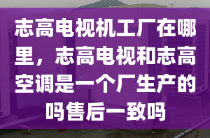 志高电视机工厂在哪里，志高电视和志高空调是一个厂生产的吗售后一致吗