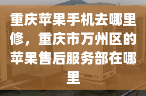 重庆苹果手机去哪里修，重庆市万州区的苹果售后服务部在哪里