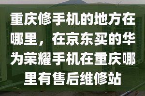 重庆修手机的地方在哪里，在京东买的华为荣耀手机在重庆哪里有售后维修站