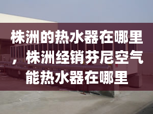 株洲的热水器在哪里，株洲经销芬尼空气能热水器在哪里