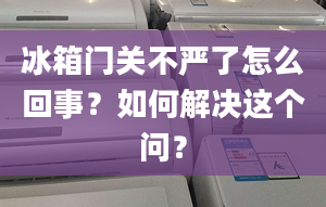 冰箱门关不严了怎么回事？如何解决这个问？