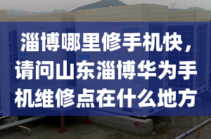 淄博哪里修手机快，请问山东淄博华为手机维修点在什么地方