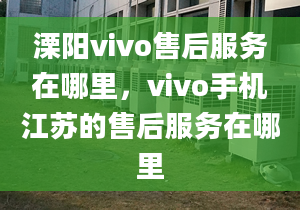 溧阳vivo售后服务在哪里，vivo手机江苏的售后服务在哪里