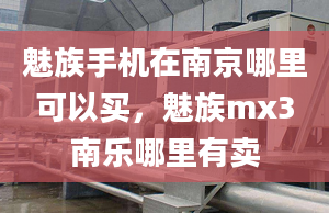 魅族手机在南京哪里可以买，魅族mx3南乐哪里有卖