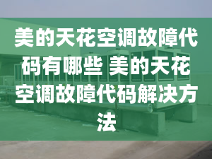 美的天花空调故障代码有哪些 美的天花空调故障代码解决方法