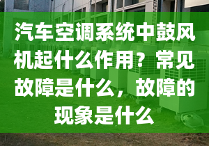 汽车空调系统中鼓风机起什么作用？常见故障是什么，故障的现象是什么