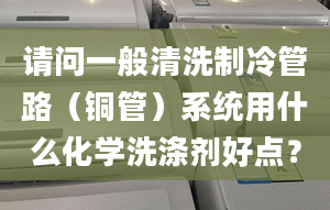 请问一般清洗制冷管路（铜管）系统用什么化学洗涤剂好点？