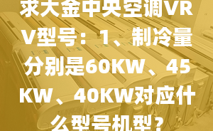 求大金中央空调VRV型号：1、制冷量分别是60KW、45KW、40KW对应什么型号机型？