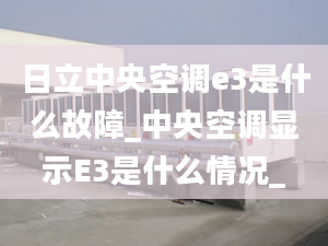 日立中央空调e3是什么故障_中央空调显示E3是什么情况_