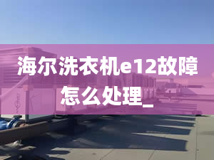 海尔洗衣机e12故障怎么处理_