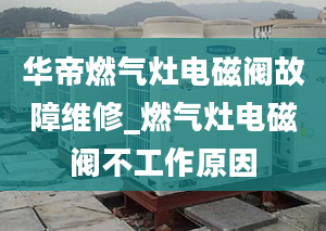 华帝燃气灶电磁阀故障维修_燃气灶电磁阀不工作原因