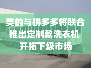 美的与拼多多将联合推出定制款洗衣机 开拓下级市场