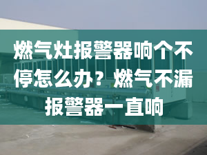 燃气灶报警器响个不停怎么办？燃气不漏报警器一直响