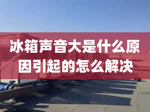 冰箱声音大是什么原因引起的怎么解决