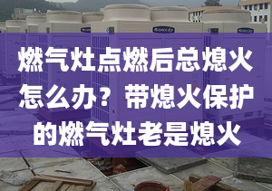 燃气灶点燃后总熄火怎么办？带熄火保护的燃气灶老是熄火