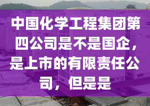 中国化学工程集团第四公司是不是国企，是上市的有限责任公司，但是是