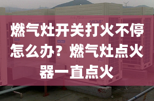 燃气灶开关打火不停怎么办？燃气灶点火器一直点火