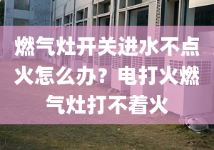 燃气灶开关进水不点火怎么办？电打火燃气灶打不着火