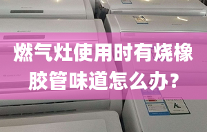 燃气灶使用时有烧橡胶管味道怎么办？