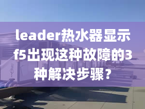 leader热水器显示f5出现这种故障的3种解决步骤？