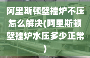 阿里斯顿壁挂炉不压怎么解决(阿里斯顿壁挂炉水压多少正常)