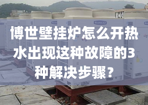 博世壁挂炉怎么开热水出现这种故障的3种解决步骤？