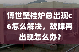 博世壁挂炉总出现c6怎么解决，故障再出现怎么办？