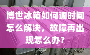 博世冰箱如何调时间怎么解决，故障再出现怎么办？