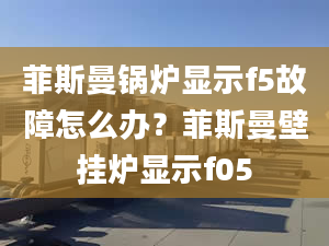 菲斯曼锅炉显示f5故障怎么办？菲斯曼壁挂炉显示f05