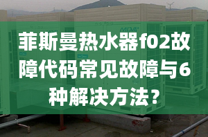 菲斯曼热水器f02故障代码常见故障与6种解决方法？