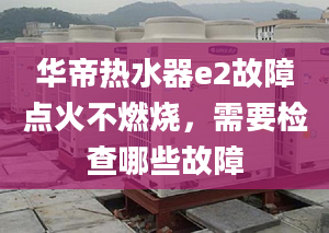 华帝热水器e2故障点火不燃烧，需要检查哪些故障