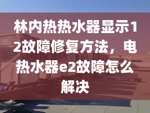 林内热热水器显示12故障修复方法，电热水器e2故障怎么解决