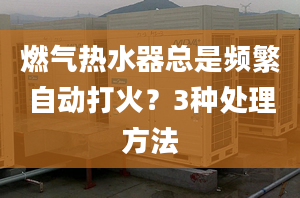 燃气热水器总是频繁自动打火？3种处理方法