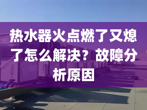 热水器火点燃了又熄了怎么解决？故障分析原因