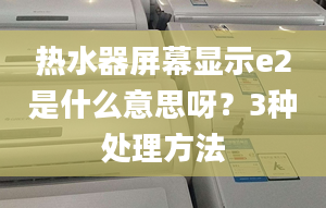 热水器屏幕显示e2是什么意思呀？3种处理方法